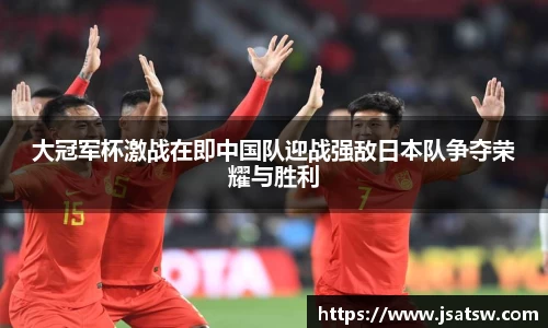 大冠军杯激战在即中国队迎战强敌日本队争夺荣耀与胜利